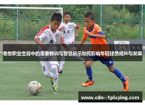 老詹职业生涯中的重要教训与智慧启示如何影响年轻球员成长与发展 老詹职业生涯中的重要教训与智慧启示如何影响年轻球员成长与发展