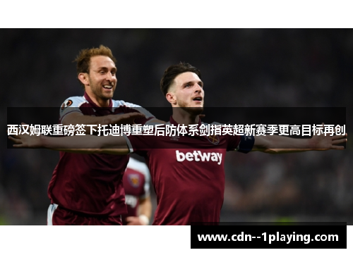 西汉姆联重磅签下托迪博重塑后防体系剑指英超新赛季更高目标再创